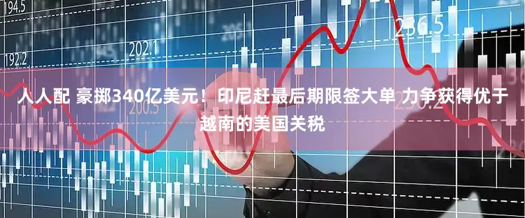 人人配 豪掷340亿美元！印尼赶最后期限签大单 力争获得优于越南的美国关税