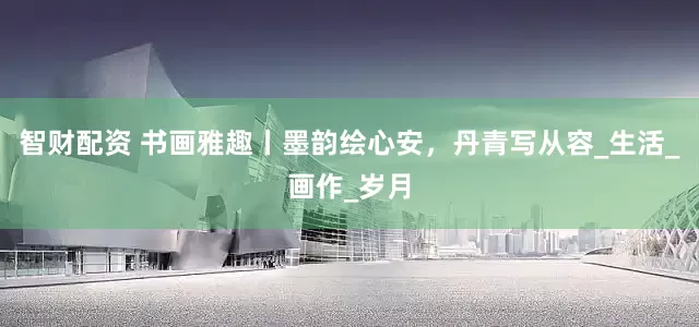 智财配资 书画雅趣丨墨韵绘心安，丹青写从容_生活_画作_岁月