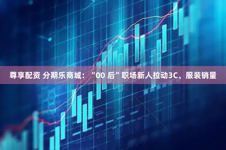 尊享配资 分期乐商城：“00 后”职场新人拉动3C、服装销量