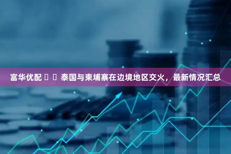 富华优配 ‍‍泰国与柬埔寨在边境地区交火，最新情况汇总