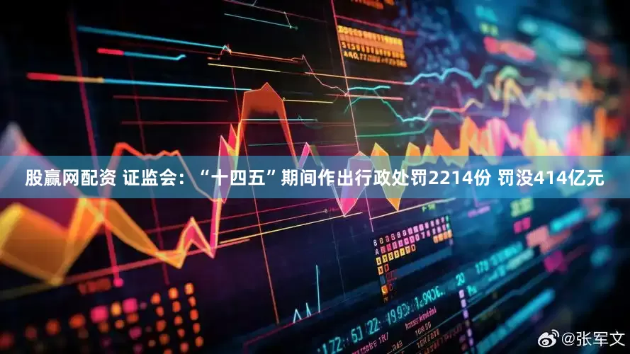股赢网配资 证监会：“十四五”期间作出行政处罚2214份 罚没414亿元
