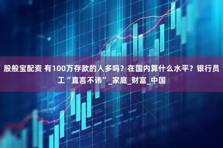 股般宝配资 有100万存款的人多吗？在国内算什么水平？银行员工“直言不讳”_家庭_财富_中国