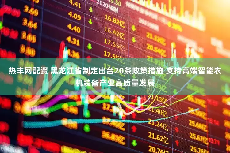 热丰网配资 黑龙江省制定出台20条政策措施 支持高端智能农机装备产业高质量发展