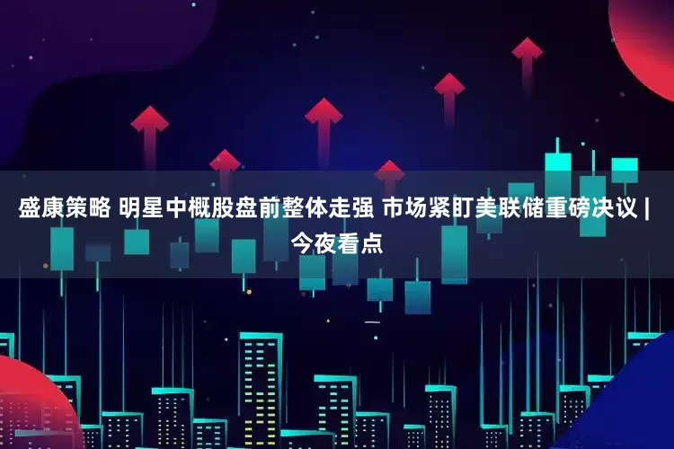 盛康策略 明星中概股盘前整体走强 市场紧盯美联储重磅决议 | 今夜看点