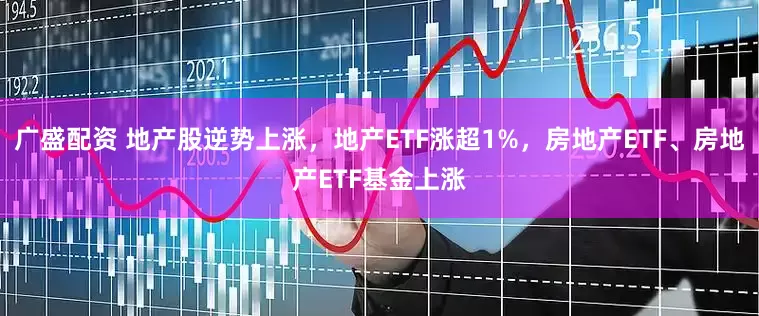 广盛配资 地产股逆势上涨，地产ETF涨超1%，房地产ETF、房地产ETF基金上涨
