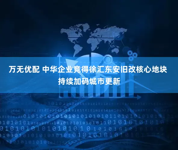 万无优配 中华企业竞得徐汇东安旧改核心地块 持续加码城市更新
