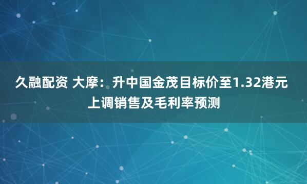 久融配资 大摩：升中国金茂目标价至1.32港元 上调销售及毛利率预测