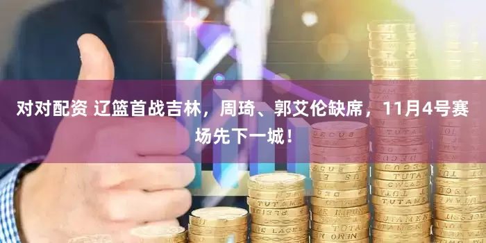 对对配资 辽篮首战吉林，周琦、郭艾伦缺席，11月4号赛场先下一城！