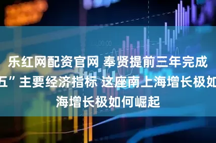 乐红网配资官网 奉贤提前三年完成“十四五”主要经济指标 这座南上海增长极如何崛起