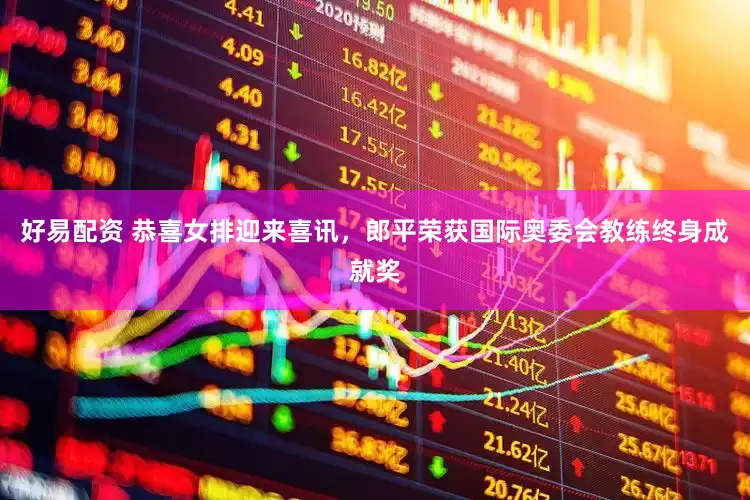 好易配资 恭喜女排迎来喜讯，郎平荣获国际奥委会教练终身成就奖