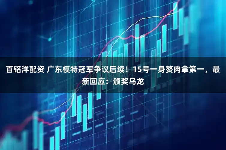 百铭洋配资 广东模特冠军争议后续！15号一身赘肉拿第一，最新回应：颁奖乌龙