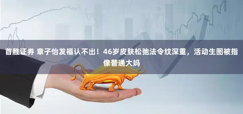 首胜证券 章子怡发福认不出！46岁皮肤松弛法令纹深重，活动生图被指像普通大妈