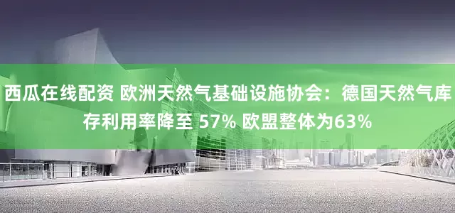 西瓜在线配资 欧洲天然气基础设施协会：德国天然气库存利用率降至 57% 欧盟整体为63%