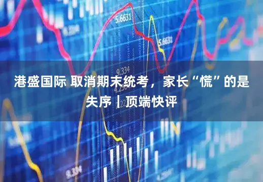 港盛国际 取消期末统考，家长“慌”的是失序｜顶端快评
