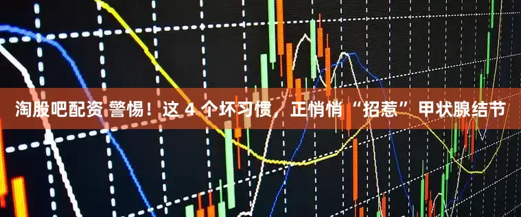 淘股吧配资 警惕！这 4 个坏习惯，正悄悄 “招惹” 甲状腺结节