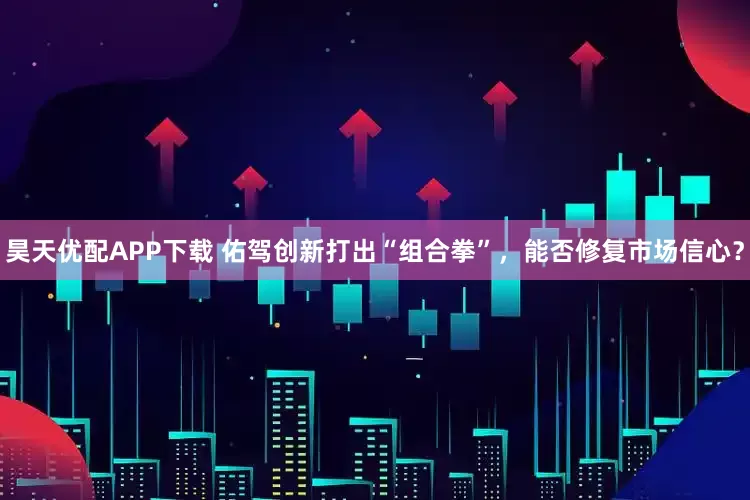 昊天优配APP下载 佑驾创新打出“组合拳”，能否修复市场信心？
