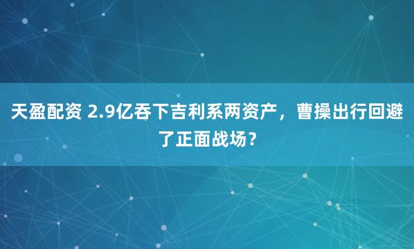 天盈配资 2.9亿吞下吉利系两资产，曹操出行回避了正面战场？