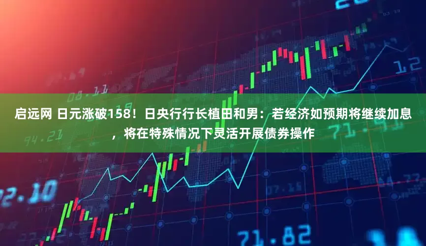 启远网 日元涨破158！日央行行长植田和男：若经济如预期将继续加息，将在特殊情况下灵活开展债券操作