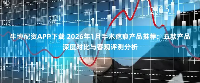 牛博配资APP下载 2026年1月手术疤痕产品推荐：五款产品深度对比与客观评测分析