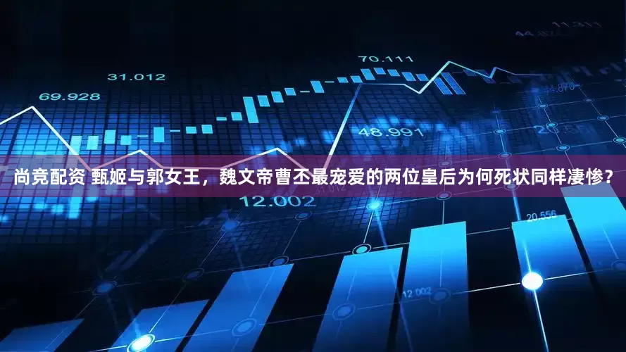 尚竞配资 甄姬与郭女王，魏文帝曹丕最宠爱的两位皇后为何死状同样凄惨？