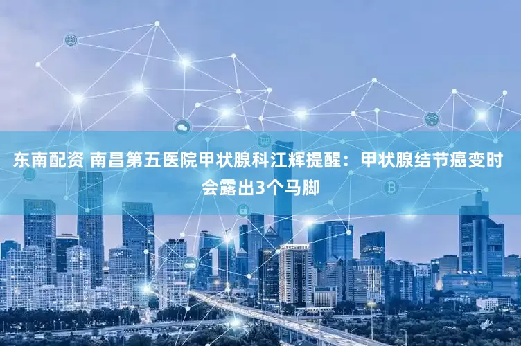 东南配资 南昌第五医院甲状腺科江辉提醒：甲状腺结节癌变时 会露出3个马脚