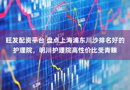 旺发配资平台 盘点上海浦东川沙排名好的护理院，明川护理院高性价比受青睐