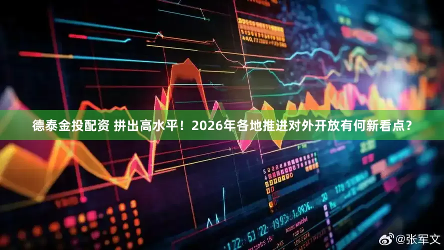 德泰金投配资 拼出高水平！2026年各地推进对外开放有何新看点？