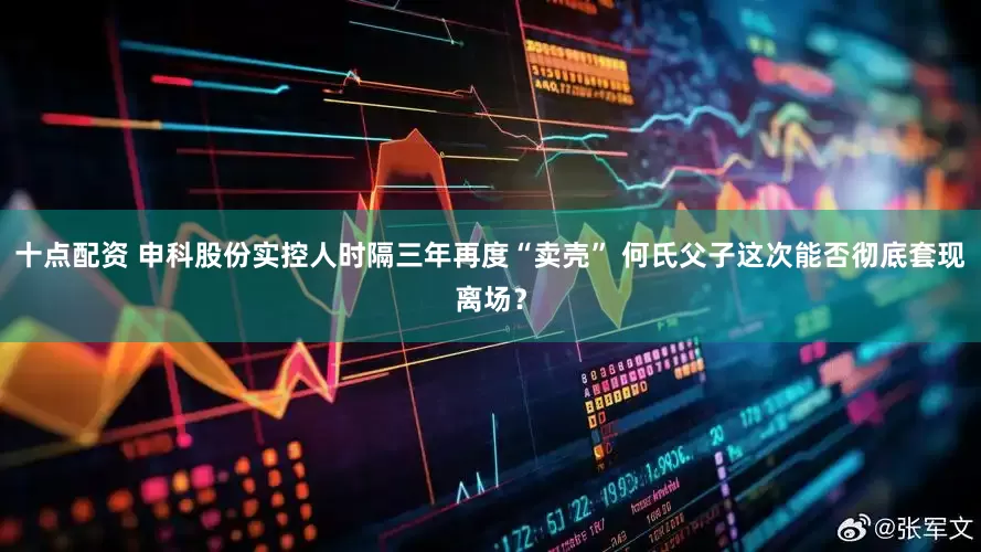 十点配资 申科股份实控人时隔三年再度“卖壳” 何氏父子这次能否彻底套现离场？