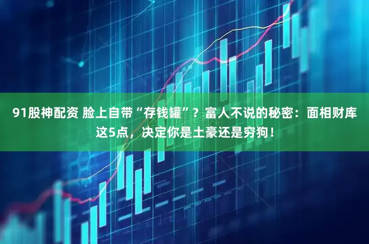 91股神配资 脸上自带“存钱罐”？富人不说的秘密：面相财库这5点，决定你是土豪还是穷狗！