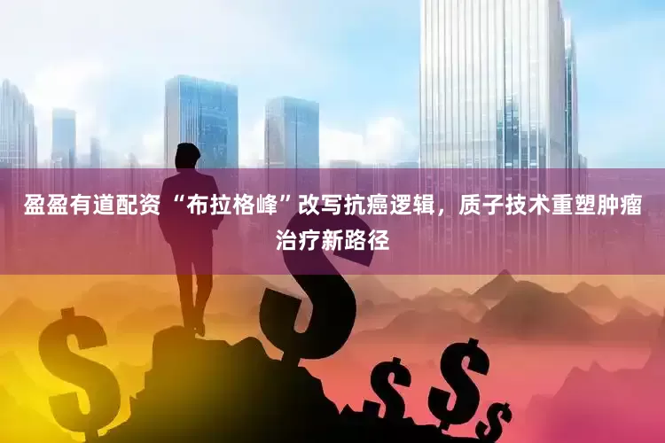 盈盈有道配资 “布拉格峰”改写抗癌逻辑，质子技术重塑肿瘤治疗新路径